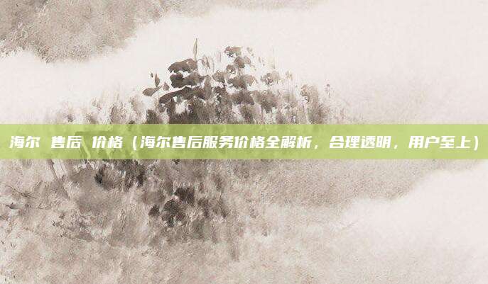 海爾 售后 價格（海爾售后服務價格全解析，合理透明，用戶至上）